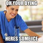 Nurse  | OH,YOUR DYING; HERES SOME ICE | image tagged in nurse | made w/ Imgflip meme maker
