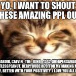 Happy cat | YO, I WANT TO SHOUT THESE AMAZING PPL OUT; ITZYABOIB, CALVIN_THE_KING_1342, XREAPERSAVAGEYT, POINTLESSPEANUT, DERPYDUDE1870, FOR MY MAKING MY NO GOOD DAY, BETTER WITH YOUR POSITIVITY. I LOVE YOU ALL NO HOMO! | image tagged in happy cat | made w/ Imgflip meme maker