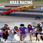 how conservatives drag race vs liberals | DRAG RACING. YOU MAY BE DOING IT WRONG. | image tagged in drag racing,you're doing it wrong,drag queen,drag,drag race,motor sport | made w/ Imgflip meme maker