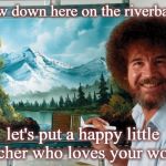 bob ross | Now down here on the riverbank, let's put a happy little teacher who loves your work! | image tagged in bob ross | made w/ Imgflip meme maker