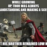 thor hammer | WHILE GROWING UP, THOR WAS ALWAYS GRANDSTANDING AND MAKING A SCENE. BUT HIS BROTHER REMAINED LOW KEY. | image tagged in thor hammer | made w/ Imgflip meme maker