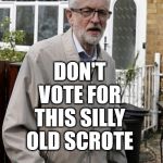 Don't vote corbyn | BREXIT ELECTION 2019; DON'T VOTE FOR THIS SILLY OLD SCROTE; #JC4PMNOW #JC4PM2019 #GTTO #JC4PM #CULTOFCORBYN #LABOURISDEAD #WEAINTCORBYN #WEARECORBYN #CORBYN #ABBOTT #MCDONNELL #TIMEFORCHANGE #LABOUR @PEOPLESMOMENTUM #VOTELABOUR #TORIESOUT #GENERALELECTIONNOW #LABOURPOLICIES | image tagged in brexit election 2019,brexit boris corbyn swinson farage trump,jc4pmnow gtto jc4pm2019,cultofcorbyn,labourisdead,anti-semite and  | made w/ Imgflip meme maker