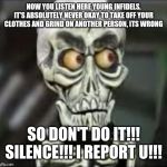 Achmed the dead terrorist | NOW YOU LISTEN HERE YOUNG INFIDELS,
IT'S ABSOLUTELY NEVER OKAY TO TAKE OFF YOUR CLOTHES AND GRIND ON ANOTHER PERSON, ITS WRONG; SO DON'T DO IT!!!
SILENCE!!! I REPORT U!!! | image tagged in achmed the dead terrorist,memes,funny memes,dank memes,funny | made w/ Imgflip meme maker