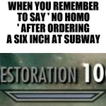 Restoration 100 | WHEN YOU REMEMBER TO SAY ' NO HOMO ' AFTER ORDERING A SIX INCH AT SUBWAY | image tagged in restoration 100 | made w/ Imgflip meme maker