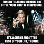 The nerds rule the world! | CONGRATULATIONS ON BEING ONE OF THE “COOL KIDS” IN HIGH SCHOOL. IT’S A SHAME ABOUT THE REST OF YOUR LIFE, THOUGH. | image tagged in leo cheers | made w/ Imgflip meme maker