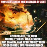 WAR | UNVEILED SECRETS AND MESSAGES OF LIGHT; HISTORICALLY, THE MOST TERRIBLE THINGS: WAR, GENOCIDE, AND SLAVERY HAVE RESULTED NOT FROM DISOBEDIENCE, BUT FROM OBEDIENCE. | image tagged in war | made w/ Imgflip meme maker