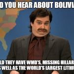 did you hear | DID YOU HEAR ABOUT BOLIVIA? I WAS TOLD THEY HAVE WMD'S, MISSING HILLARY EMAILS, A PEE TAPE AS WELL AS THE WORLD'S LARGEST LITHIUM RESERVES | image tagged in did you hear | made w/ Imgflip meme maker