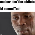Crying black guy | Teacher: don't be addicted; Kid named Ted: | image tagged in crying black guy | made w/ Imgflip meme maker