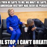 Hillary and Obama Laughing | AND THEN HE SAYS TO ME, NO WAIT, HE SAYS "NO PRESIDENT IN AMERICAN HISTORY HAS BEEN AS PERSECUTED AS ME."; GIRL STOP, I CAN'T BREATHE! | image tagged in hillary and obama laughing | made w/ Imgflip meme maker