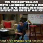 i dont need sleep i need answers | WHEN YOU ASK QUESTION ON A SITE AND YOU LEAVE OVERNIGHT AND YOU GO BACK TO CHECK THE POST YOU MADE, AND YOU HAVE TONS OF UPVOTES AND REPOSTS BUT NO RESPONSES; UPVOTES | image tagged in i dont need sleep i need answers | made w/ Imgflip meme maker