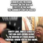 Turn up the music | NOBODY ON THE ROAD,
NOBODY ON THE BEACH.
I FEEL IT IN THE AIR,
THE SUMMER'S OUT OF REACH EMPTY LAKE, EMPTY STREETS,
THE SUN GOES DOWN ALONE. | image tagged in turn up the music | made w/ Imgflip meme maker