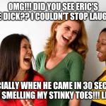 girls laughing  | OMG!!! DID YOU SEE ERIC'S LITTLE DICK?? I COULDN'T STOP LAUGHING. ESPECIALLY WHEN HE CAME IN 30 SECONDS FROM SMELLING MY STINKY TOES!!! LMFAO | image tagged in girls laughing | made w/ Imgflip meme maker