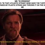 You became the very thing you swore to destroy | ME: *IS DRINKING*
VSCO: “IS THAT A PLASTIC STRAW? SKSK SAVE THE TURTLES”
VSCO: *TAKES MY PLASTIC STRAW AND THROWS IT ON THE GROUND*
ME | image tagged in you became the very thing you swore to destroy | made w/ Imgflip meme maker