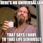 No universal law | THERE'S NO UNIVERSAL LAW; THAT SAYS I HAVE TO TAKE LIFE SERIOUSLY | image tagged in big lebowski | made w/ Imgflip meme maker