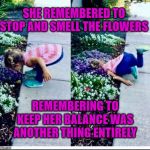 Stop and smell the flowers they said... | SHE REMEMBERED TO STOP AND SMELL THE FLOWERS; REMEMBERING TO KEEP HER BALANCE WAS ANOTHER THING ENTIRELY | image tagged in flowers,memes,good morning flowers,smells,balance,remember | made w/ Imgflip meme maker