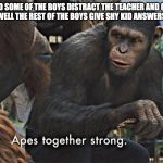 Apes Together Strong | ME AND SOME OF THE BOYS DISTRACT THE TEACHER AND GET IN TROUBLE WELL THE REST OF THE BOYS GIVE SHY KID ANSWERS TO TEST | image tagged in apes together strong | made w/ Imgflip meme maker