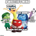 A Writer's Mind | A WRITER'S MIND; FANTASY LIKE 
WORLDVIEW; SELF-DOUBT; HOPING THAT ONE 
PERSON DOESN'T REVIEW 
YOUR WORK; REALIZING THAT 
YOU 
AREN'T ORIGINAL; KNOWING YOU'LL HAVE TO EDIT | image tagged in inside out emotions,writers | made w/ Imgflip meme maker