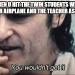 You wouldn't get it | WHEN U HIT THE TWIN STUDENTS WITH A PAPER AIRPLANE AND THE TEACHER ASK WHY | image tagged in you wouldn't get it | made w/ Imgflip meme maker