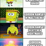 Spongebob evolution | GORDON RAMSAY
IN MASTERCHEF
JUNIOR; GORDON RAMSAY
IN MASTERCHEF; GORDON RAMSAY
IN KITCHEN
NIGHTMARES; GORDON
RAMSAY IN
HELLS KITCHEN | image tagged in spongebob evolution | made w/ Imgflip meme maker
