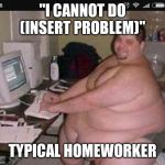 Fat man at work | "I CANNOT DO (INSERT PROBLEM)"; TYPICAL HOMEWORKER | image tagged in fat man at work | made w/ Imgflip meme maker