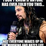 roman reigns | I DON'T KNOW IF ANYONE HAS EVER TOLD YOU THIS... NOT EVERYONE WAKES UP IN THE MORNING AND HATES LIFE. | image tagged in roman reigns | made w/ Imgflip meme maker
