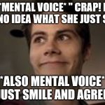 Stiles | *MENTAL VOICE* " CRAP! I HAVE NO IDEA WHAT SHE JUST SAID.."; *ALSO MENTAL VOICE* "JUST SMILE AND AGREE" | image tagged in stiles | made w/ Imgflip meme maker