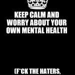 keep calm black template | KEEP CALM AND WORRY ABOUT YOUR OWN MENTAL HEALTH; (F*CK THE HATERS, THEY DON'T DESERVE TO SEE YOU NAKED ANYWAY) | image tagged in keep calm black template | made w/ Imgflip meme maker