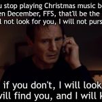 Liam Neeson Taken Better Res | If you stop playing Christmas music before its even December, FFS, that'll be the end of it. I will not look for you, I will not pursue you. But if you don't, I will look for you, I will find you, and I will kill you. | image tagged in liam neeson taken better res | made w/ Imgflip meme maker