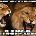 I told you! | MOM: I TOLD YOU TO GET ME THE HUMANS COFFEE!! DAD: THEY HAD GUNS! WHAT WAS I SUPPOSED TO DO? CHARGE THEM?! | image tagged in i told you | made w/ Imgflip meme maker