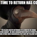 Plague Doctor | MY TIME TO RETURN HAS COME; THE BLACK DEATH RETURNED TO A HUNTER IN CHINA BY EATING RABBIT. HE WAS QUARANTINED WITH 8 OTHER PEOPLE, ONLY ONE OTHER WAS DIAGNOSED.STAY SAFE MY FELLOW FLIPPERS | image tagged in plague doctor | made w/ Imgflip meme maker