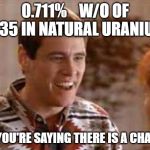Cubs so youre saying theres a chance | 0.711%    W/O OF U235 IN NATURAL URANIUM; SO YOU'RE SAYING THERE IS A CHANCE | image tagged in cubs so youre saying theres a chance | made w/ Imgflip meme maker
