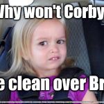 Corbyn - come clean over Brexit | Why won't Corbyn; Come clean over Brexit? #JC4PMNOW #jc4pm2019 #gtto #jc4pm #cultofcorbyn #labourisdead #weaintcorbyn #wearecorbyn #Corbyn #NeverCorbyn #timeforchange #Labour @PeoplesMomentum #votelabour2019 #toriesout #generalElection2019 #labourpolicies | image tagged in brexit election 2019,brexit boris corbyn farage swinson trump,jc4pmnow gtto jc4pm2019,cultofcorbyn,labourisdead | made w/ Imgflip meme maker