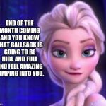 Wife and I can't do NNN, but a couple weeks feels purty good... lol | END OF THE MONTH COMING AND YOU KNOW THAT BALLSACK IS GOING TO BE NICE AND FULL AND FEEL AMAZING PUMPING INTO YOU. | image tagged in frozen 6th | made w/ Imgflip meme maker