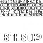 btw there are 10 pockets in this sentence | SO GUYS TODAY I JUST PICK-POCKETED A POCKET FROM MY FRIENDS POCKET. HE THAN PICK-POCKETED THE PICK-POCKETED POCKET FROM MY POCKET AND PUT SAID PICK-POCKETED POCKET BACK IN HIS POCKET. IS THIS OK? | image tagged in pocket | made w/ Imgflip meme maker