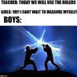 lightsaber duel | TEACHER: TODAY WE WILL USE THE RULERS; GIRLS: YAY! I CANT WAIT TO MEASURE MYSELF! BOYS: | image tagged in lightsaber battle | made w/ Imgflip meme maker