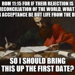 Fear of rejection? | ROM 11:15 FOR IF THEIR REJECTION IS THE RECONCILIATION OF THE WORLD, WHAT WILL THEIR ACCEPTANCE BE BUT LIFE FROM THE DEAD? SO I SHOULD BRING THIS UP THE FIRST DATE? | image tagged in saint paul,scripture | made w/ Imgflip meme maker