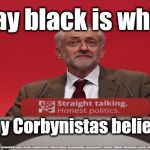 Corbyn - Black is White | I say black is white; And my Corbynistas believe me | image tagged in brexit election 2019,brexit boris corbyn farage swinson trump,jc4pmnow gtto jc4pm2019,cultofcorbyn,labourisdead,anti-semite and  | made w/ Imgflip meme maker