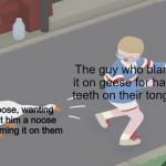 Goose game honk | The guy who blamed it on geese for having teeth on their tongues; A goose, wanting to get him a noose for blaming it on them | image tagged in goose game honk | made w/ Imgflip meme maker
