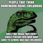Filosoraptor I | PEOPLE THAT THINK HOMEWORK RUINS CHILDHOOD; DOES THAT MEAN THAT EVERY SINGLE PERSON EVER WHO HAVE GONE TO SCHOOL HAD BAD CHILDHOOD | image tagged in filosoraptor i | made w/ Imgflip meme maker