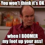 Red Forman | You won't think it's OK; when I BOOMER my foot up your ass! | image tagged in red forman | made w/ Imgflip meme maker