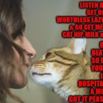 BULLY | OR I'LL BEAT YOU SO BADLY YOU'LL BE IN THE HOSPITAL FOR A MONTH! GOT IT PEASANT? LISTEN HUMAN GET OFF YOU WORTHLESS LAZY BUTT & GO GET ME SOME CAT NIP, MILK & TUNA | image tagged in bully | made w/ Imgflip meme maker