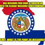 missouri | HAS MISSOURI EVER DONE A TOURISM AD WITH THE SLOGAN 'MISSOURI LOVES COMPANY?'; IF NOT, WHAT IS THE POINT OF MISSOURI? | image tagged in missouri | made w/ Imgflip meme maker