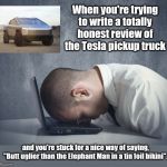 The challenge | When you're trying to write a totally honest review of the Tesla pickup truck; and you're stuck for a nice way of saying, "Butt uglier than the Elephant Man in a tin foil bikini". | image tagged in writer frustration,tesla,pickup truck,hideous,honesty,humor | made w/ Imgflip meme maker