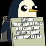 gunter penguin blank sign | BEHIND EVERY BAD MEME IS A PERSON THAT TRIED TO MAKE YOUR DAY BETTER | image tagged in gunter penguin blank sign | made w/ Imgflip meme maker