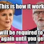 Sturgeon/Corbyn - democracy | So, This is how it works . . . You will be required to vote again & again until you get it right; #JC4PMNOW #jc4pm2019 #gtto #jc4pm #cultofcorbyn #labourisdead #weaintcorbyn #wearecorbyn #CostofCorbyn #NeverCorbyn #timeforchange #Labour @PeoplesMomentum #votelabour2019 #toriesout #generalElection2019 #labourpolicies | image tagged in corbyn sturgeon snp,brexit election 2019,brexit boris corbyn farage swinson trump,jc4pmnow gtto jc4pm2019,cultofcorbyn,labourisd | made w/ Imgflip meme maker