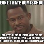 Are you SURE about that? | SOMEONE: I HATE HOMESCHOOLING; REALLY? YOU GET TO LIVE IN YOUR PJS, EAT ANYTIME YOU WANT, SLEEP IN, AND NOT MAKE ANY HUMAN INTERACTION? THATS THE BEST FRICKING WAY TO LIVE. | image tagged in are you sure about that | made w/ Imgflip meme maker