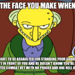 Smithers.   Ready the hounds. | THE FACE YOU MAKE WHEN; YOU'RE ABOUT TO BE ASSAULTED FOR STANDING YOUR GROUND BY THE THUG WHO CUT IN FRONT OF YOU AND HE DOESN'T KNOW YOU'RE A FINANCIALLY SOLVENT DECORATED COMBAT VET WITH NO PRIORS AND ONE HELL OF A MEAN STREAK. | image tagged in mr burns release the hounds | made w/ Imgflip meme maker