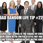 Business People | BAD RANDOM LIFE TIP #22:; IF YOU BELIEVE THAT AFRICA IS THE CRADLE OF CIVILIZATION AND YOU WERE BORN IN THE UNITED STATES, NOT ONLY CAN YOU STATE THAT YOU ARE AFRICAN-AMERICAN BUT NATIVE AMERICAN AS WELL. | image tagged in business people | made w/ Imgflip meme maker