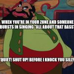 Stromboli Meme | WHEN YOU'RE IN YOUR ZONE AND SOMEONE BURSTS IN SINGING "ALL ABOUT THAT BASS"; "QUIET! SHUT UP! BEFORE I KNOCK YOU SILLY" | image tagged in i knock you silly,stromboli,all about that bass,meghan trainor | made w/ Imgflip meme maker