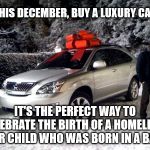 Luxury Car | THIS DECEMBER, BUY A LUXURY CAR. IT'S THE PERFECT WAY TO CELEBRATE THE BIRTH OF A HOMELESS, POOR CHILD WHO WAS BORN IN A BARN. | image tagged in luxury car | made w/ Imgflip meme maker